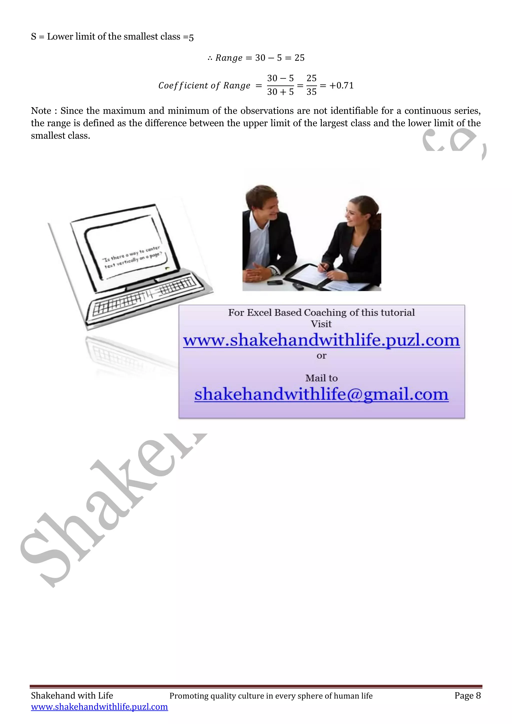 Shakehand with Life Promoting quality culture in every sphere of human life Page 8
www.shakehandwithlife.puzl.com
S = Lower limit of the smallest class =5
Note : Since the maximum and minimum of the observations are not identifiable for a continuous series,
the range is defined as the difference between the upper limit of the largest class and the lower limit of the
smallest class.
 
