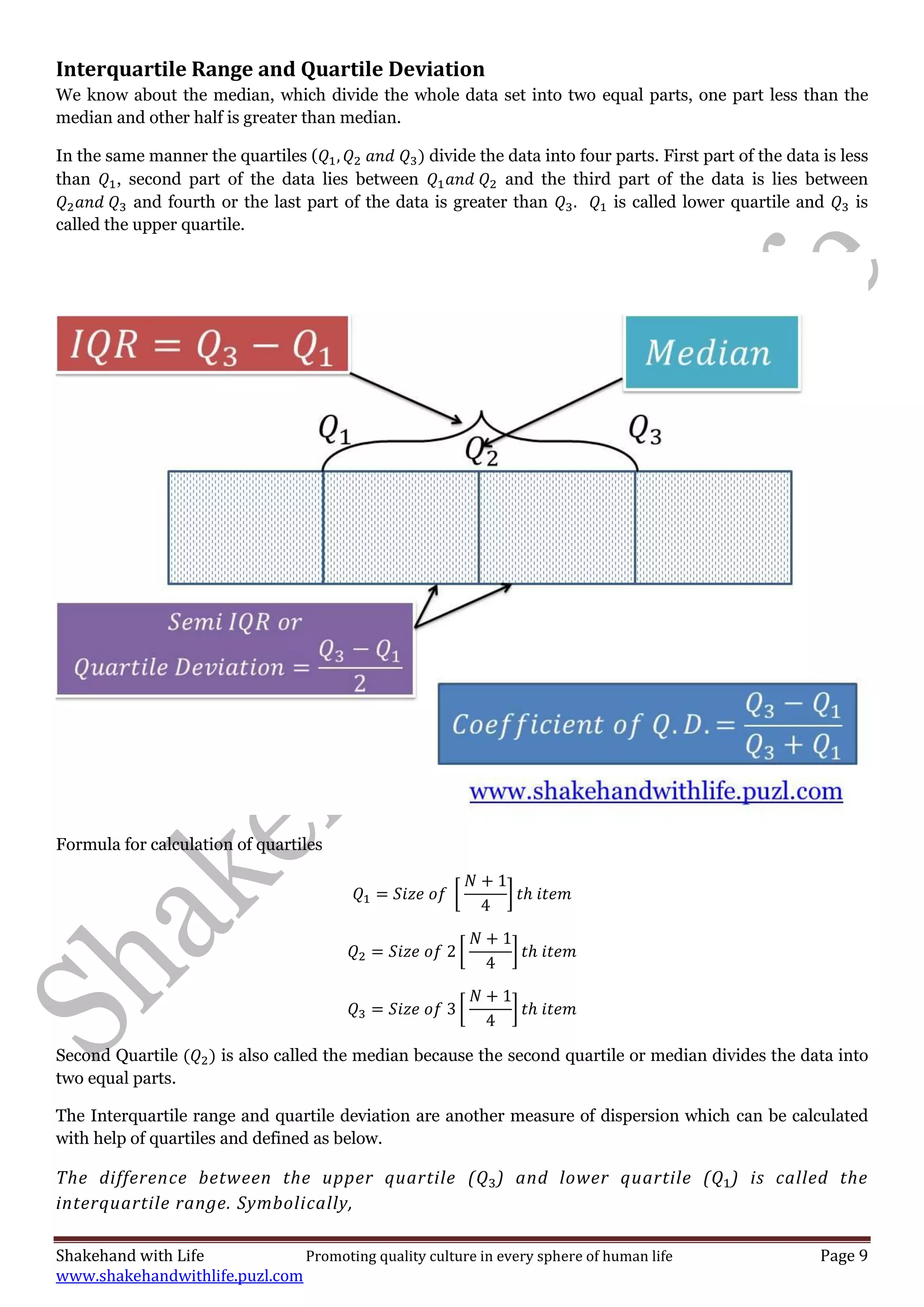 Shakehand with Life Promoting quality culture in every sphere of human life Page 9
www.shakehandwithlife.puzl.com
Interquartile Range and Quartile Deviation
We know about the median, which divide the whole data set into two equal parts, one part less than the
median and other half is greater than median.
In the same manner the quartiles ( divide the data into four parts. First part of the data is less
than , second part of the data lies between and the third part of the data is lies between
and fourth or the last part of the data is greater than is called lower quartile and is
called the upper quartile.
Formula for calculation of quartiles
[ ]
[ ]
[ ]
Second Quartile is also called the median because the second quartile or median divides the data into
two equal parts.
The Interquartile range and quartile deviation are another measure of dispersion which can be calculated
with help of quartiles and defined as below.
The difference between the upper quartile ( ) and lower quartile ( ) is called the
interquartile range. Symbolically,
 