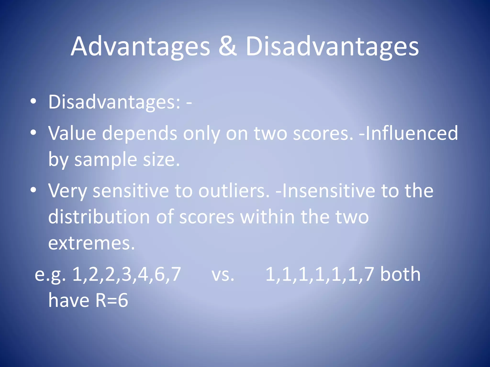 Advantages & Disadvantages
• Disadvantages: -
• Value depends only on two scores. -Influenced
by sample size.
• Very sensitive to outliers. -Insensitive to the
distribution of scores within the two
extremes.
e.g. 1,2,2,3,4,6,7 vs. 1,1,1,1,1,1,7 both
have R=6
 