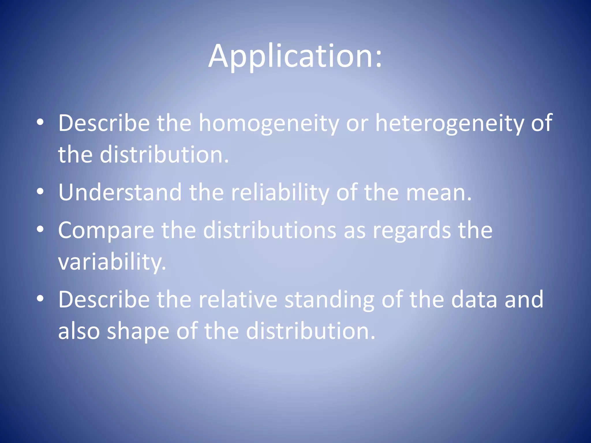 Application:
• Describe the homogeneity or heterogeneity of
the distribution.
• Understand the reliability of the mean.
• Compare the distributions as regards the
variability.
• Describe the relative standing of the data and
also shape of the distribution.
 