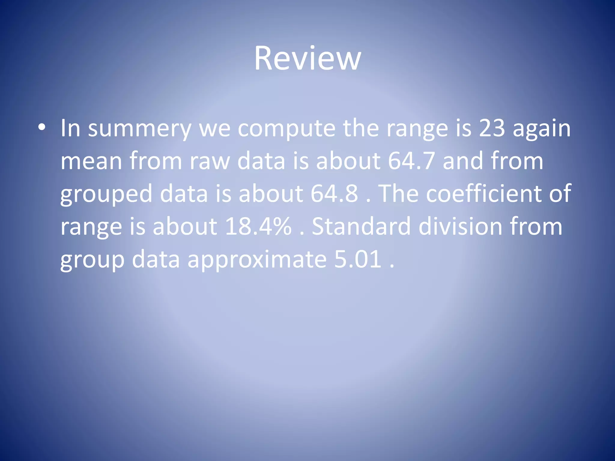 Review
• In summery we compute the range is 23 again
mean from raw data is about 64.7 and from
grouped data is about 64.8 . The coefficient of
range is about 18.4% . Standard division from
group data approximate 5.01 .
 