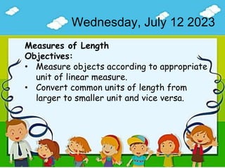 Wednesday, July 12 2023
Measures of Length
Objectives:
• Measure objects according to appropriate
unit of linear measure.
• Convert common units of length from
larger to smaller unit and vice versa.
 