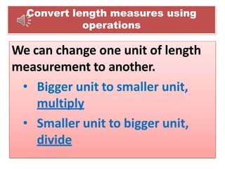 Convert length measures using
operations
We can change one unit of length
measurement to another.
• Bigger unit to smaller unit,
multiply
• Smaller unit to bigger unit,
divide
 
