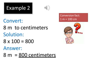 Example 2
Convert:
8 m to centimeters
Solution:
8 x 100 = 800
Answer:
8 m = 800 centimeters
Conversion fact:
1 m = 100 cm
 