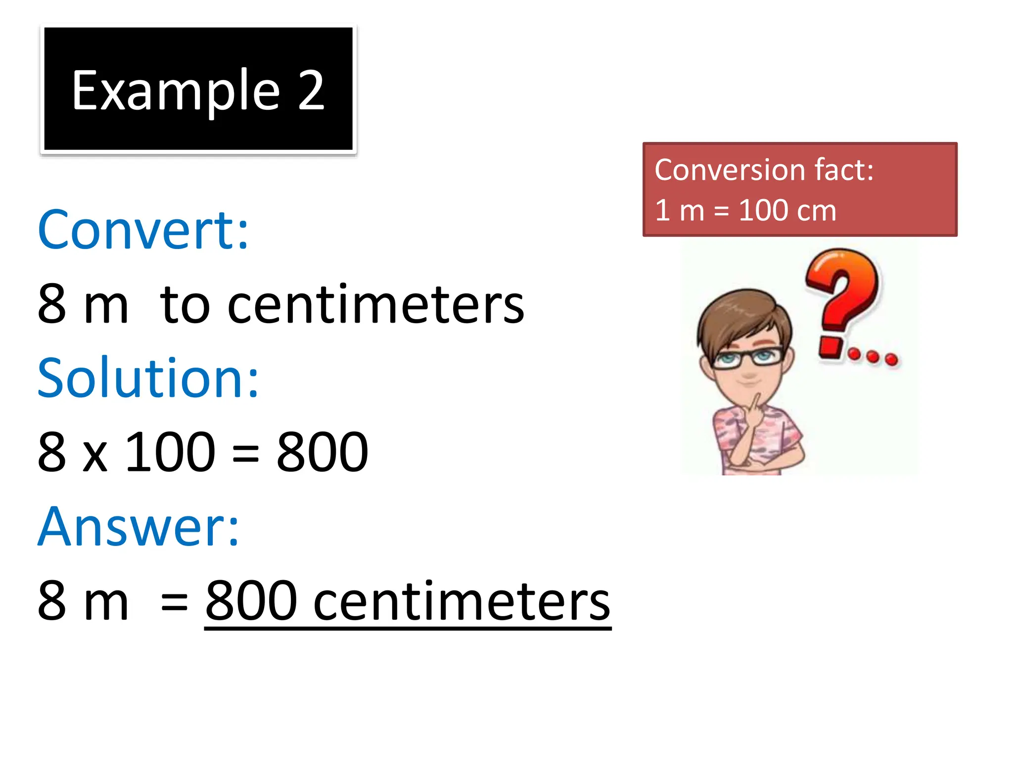 Example 2
Convert:
8 m to centimeters
Solution:
8 x 100 = 800
Answer:
8 m = 800 centimeters
Conversion fact:
1 m = 100 cm
 