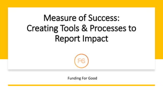 Measure of Success:
Creating Tools & Processes to
Report Impact
Funding For Good
 