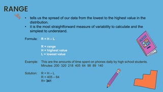 RANGE
• tells us the spread of our data from the lowest to the highest value in the
distribution.
• it is the most straightforward measure of variability to calculate and the
simplest to understand.
Formula: R = H – L
R = range
H = highest value
L = lowest value
Example: This are the amounts of time spent on phones daily by high school students.
Minutes: 200 320 218 405 64 98 89 140
Solution: R = H – L
R = 405 – 64
R= 341
 