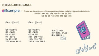 Example:
INTERQUARTILE RANGE
These are the amounts of time spent on phones daily by high school students.
Minutes: 200 320 218 405 64 98 89 140
64 89 98 140 200 218 320 405
Qk =
𝑘
4
𝑛 + 1
Q1 = ¼ (8+1)
Q1 = ¼ (9)
Q1 = 2.25th
98 – 89 = 9
9 x .25 = 2.25
2.25 + 89 = 91.25
Qk =
𝑘
4
𝑛 + 1
Q3 = ¾ (8+1)
Q3 = ¾ (9)
Q3 = 6.75th
320 – 218 = 102
102 x .75 = 76.5
76.5 + 218 = 294.5.
IR = Q3 – Q1
IR = 294.5 - 91.25
IR = 203.25
 