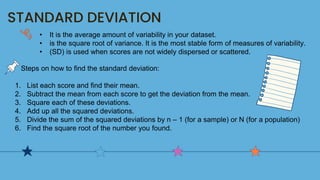 STANDARD DEVIATION
• It is the average amount of variability in your dataset.
• is the square root of variance. It is the most stable form of measures of variability.
• (SD) is used when scores are not widely dispersed or scattered.
Steps on how to find the standard deviation:
1. List each score and find their mean.
2. Subtract the mean from each score to get the deviation from the mean.
3. Square each of these deviations.
4. Add up all the squared deviations.
5. Divide the sum of the squared deviations by n – 1 (for a sample) or N (for a population)
6. Find the square root of the number you found.
 