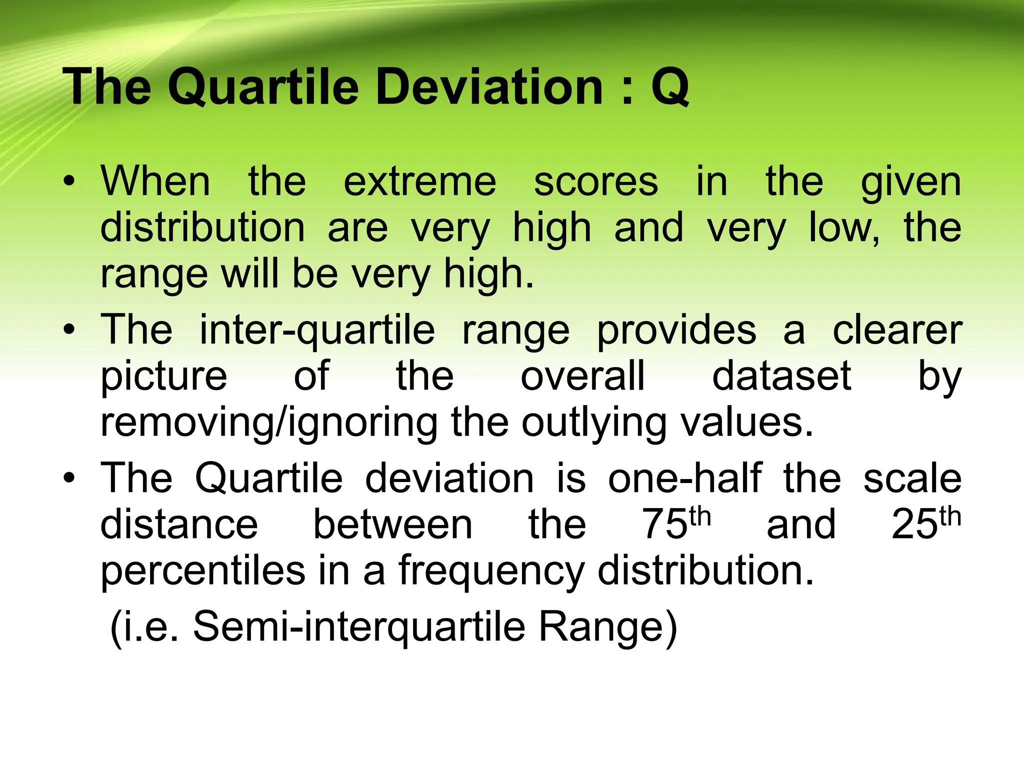 The Quartile Deviation : Q
• When the extreme scores in the given
distribution are very high and very low, the
range will be very high.
• The inter-quartile range provides a clearer
picture of the overall dataset by
removing/ignoring the outlying values.
• The Quartile deviation is one-half the scale
distance between the 75th and 25th
percentiles in a frequency distribution.
(i.e. Semi-interquartile Range)
 