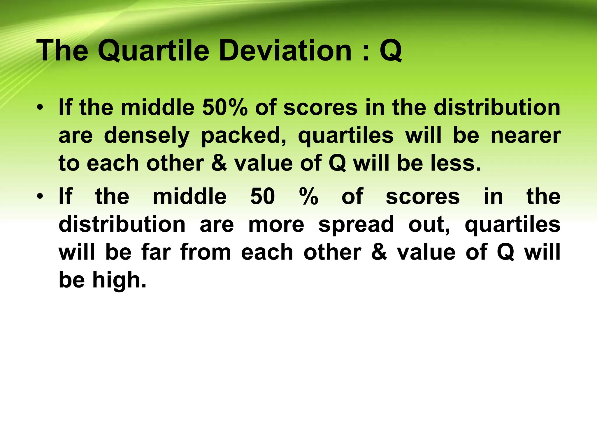 The Quartile Deviation : Q
• If the middle 50% of scores in the distribution
are densely packed, quartiles will be nearer
to each other & value of Q will be less.
• If the middle 50 % of scores in the
distribution are more spread out, quartiles
will be far from each other & value of Q will
be high.
 