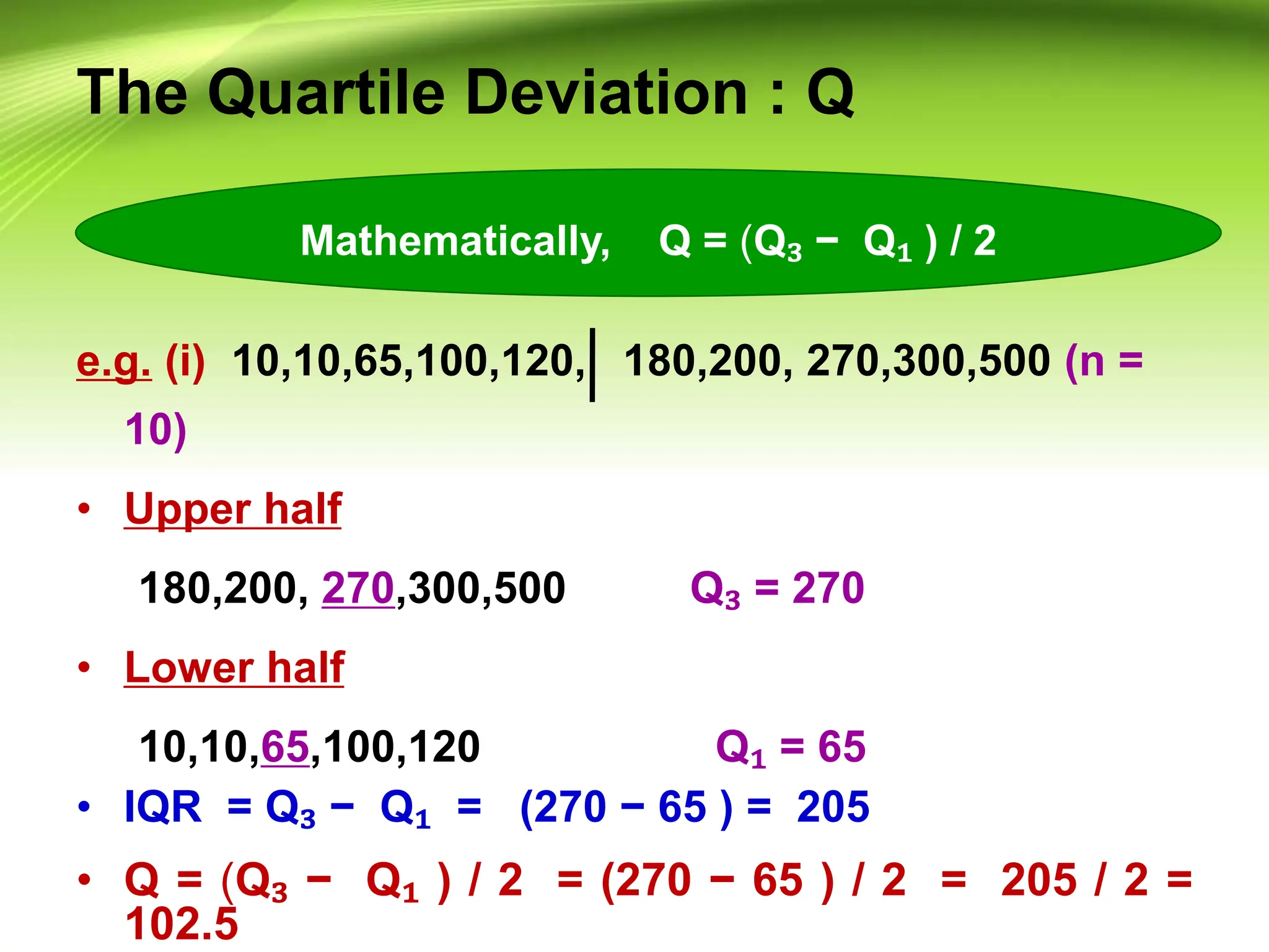 The Quartile Deviation : Q
e.g. (i) 10,10,65,100,120, 180,200, 270,300,500 (n =
10)
• Upper half
180,200, 270,300,500 Q₃ = 270
• Lower half
10,10,65,100,120 Q₁ = 65
• IQR = Q₃ − Q₁ = (270 − 65 ) = 205
• Q = (Q₃ − Q₁ ) / 2 = (270 − 65 ) / 2 = 205 / 2 =
102.5
Mathematically, Q = (Q₃ − Q₁ ) / 2
 