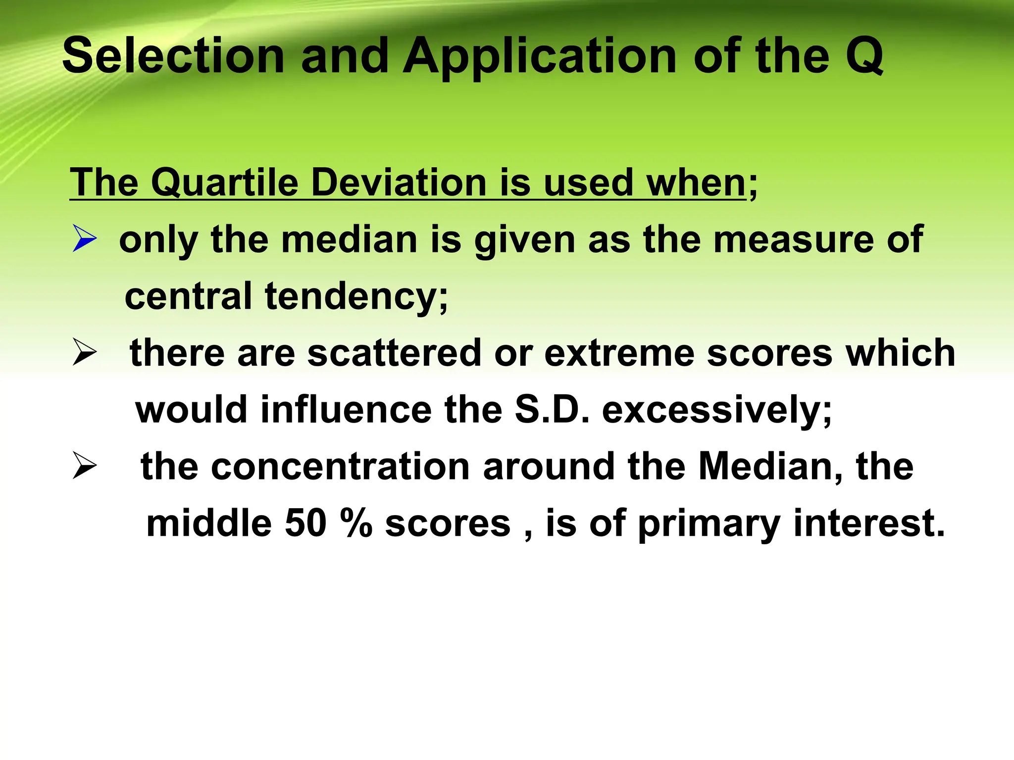 Selection and Application of the Q
The Quartile Deviation is used when;
 only the median is given as the measure of
central tendency;
 there are scattered or extreme scores which
would influence the S.D. excessively;
 the concentration around the Median, the
middle 50 % scores , is of primary interest.
 