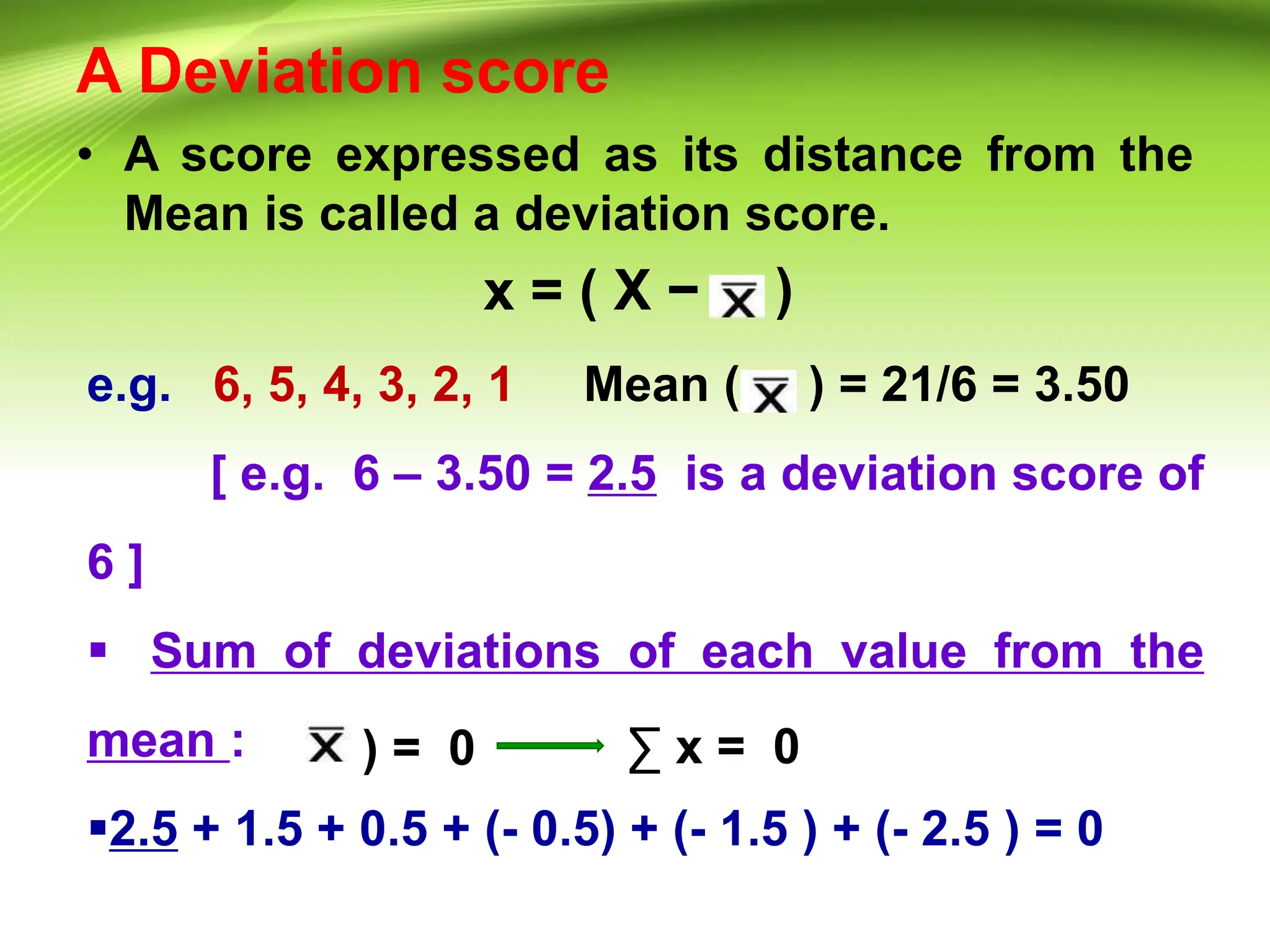 A Deviation score
• A score expressed as its distance from the
Mean is called a deviation score.
x = ( X − )
e.g. 6, 5, 4, 3, 2, 1 Mean ( ) = 21/6 = 3.50
[ e.g. 6 – 3.50 = 2.5 is a deviation score of
6 ]
 Sum of deviations of each value from the
mean :
2.5 + 1.5 + 0.5 + (- 0.5) + (- 1.5 ) + (- 2.5 ) = 0
) = 0 ∑ x = 0
 