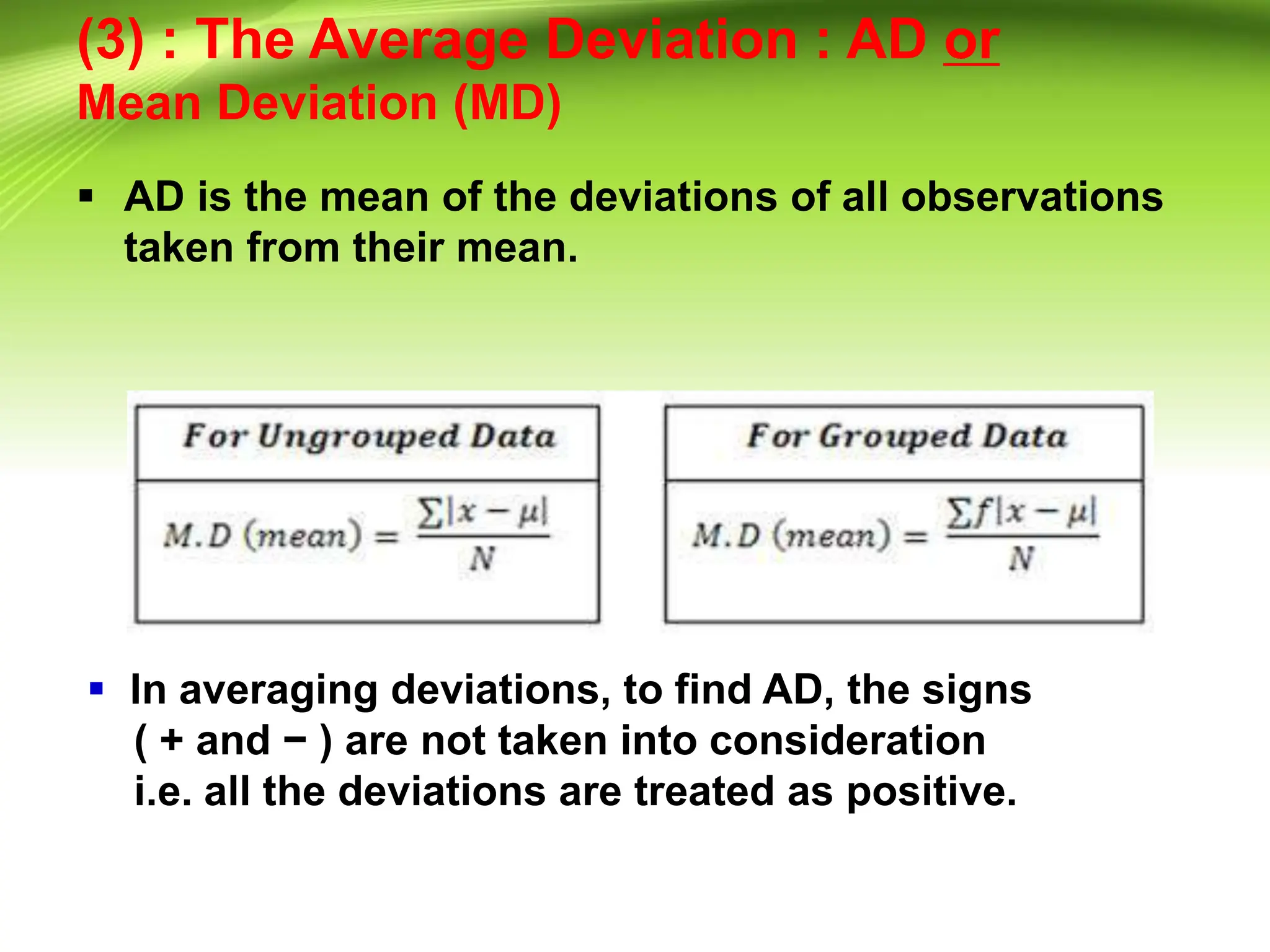 (3) : The Average Deviation : AD or
Mean Deviation (MD)
 AD is the mean of the deviations of all observations
taken from their mean.
 In averaging deviations, to find AD, the signs
( + and − ) are not taken into consideration
i.e. all the deviations are treated as positive.
 