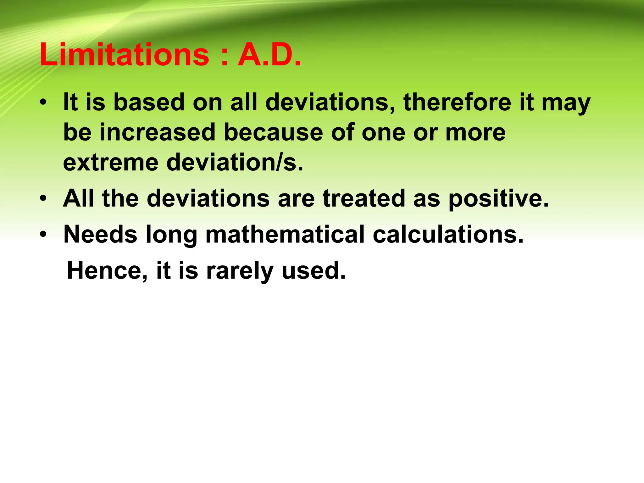 Limitations : A.D.
• It is based on all deviations, therefore it may
be increased because of one or more
extreme deviation/s.
• All the deviations are treated as positive.
• Needs long mathematical calculations.
Hence, it is rarely used.
 