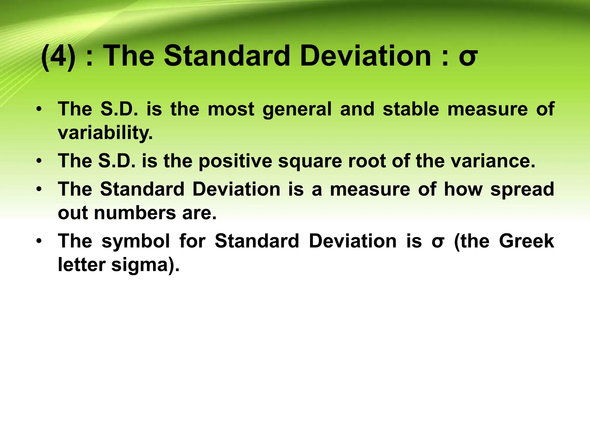 (4) : The Standard Deviation : σ
• The S.D. is the most general and stable measure of
variability.
• The S.D. is the positive square root of the variance.
• The Standard Deviation is a measure of how spread
out numbers are.
• The symbol for Standard Deviation is σ (the Greek
letter sigma).
 