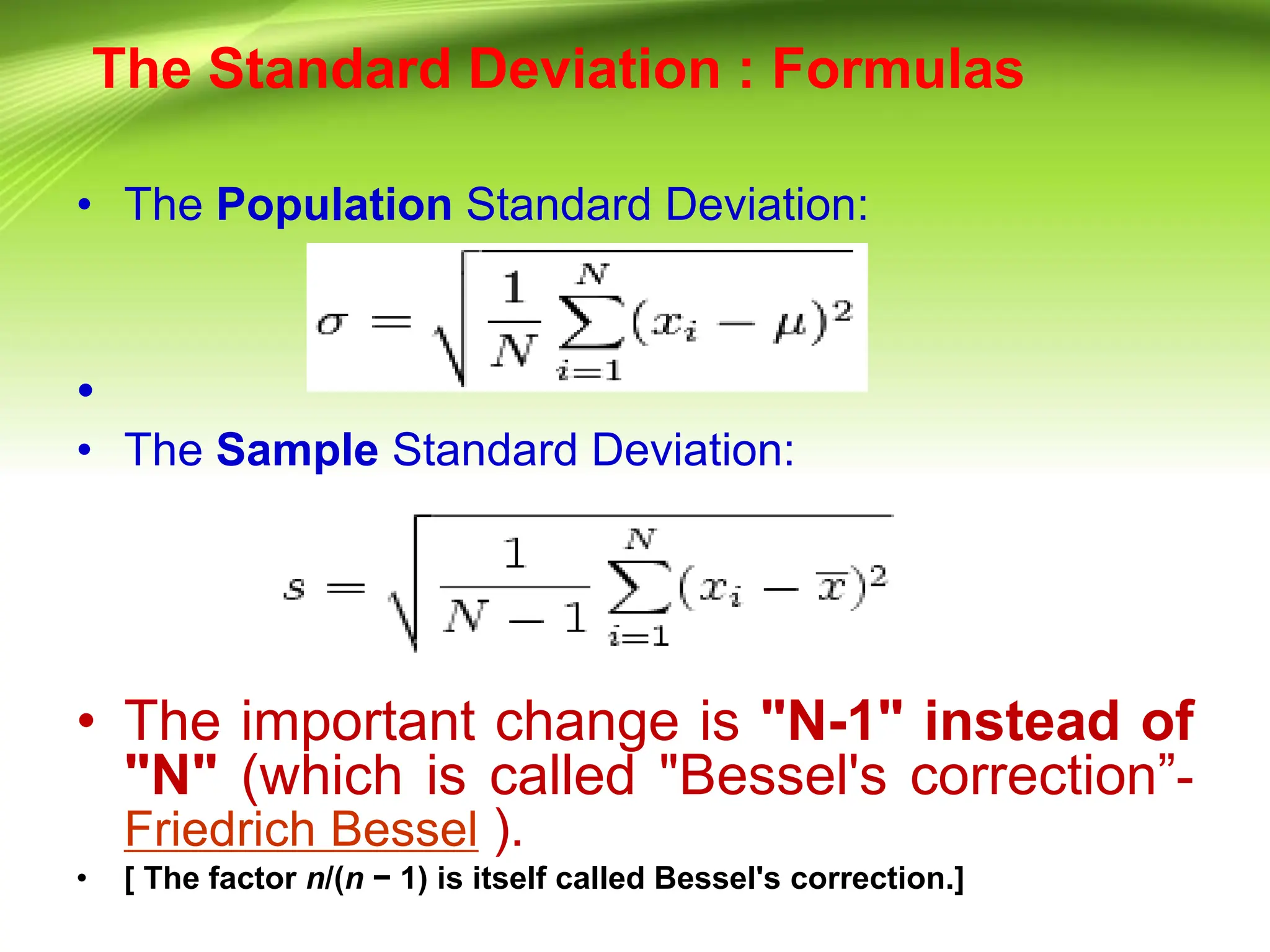 The Standard Deviation : Formulas
• The Population Standard Deviation:
•
• The Sample Standard Deviation:
• The important change is "N-1" instead of
"N" (which is called "Bessel's correction”-
Friedrich Bessel ).
• [ The factor n/(n − 1) is itself called Bessel's correction.]
 