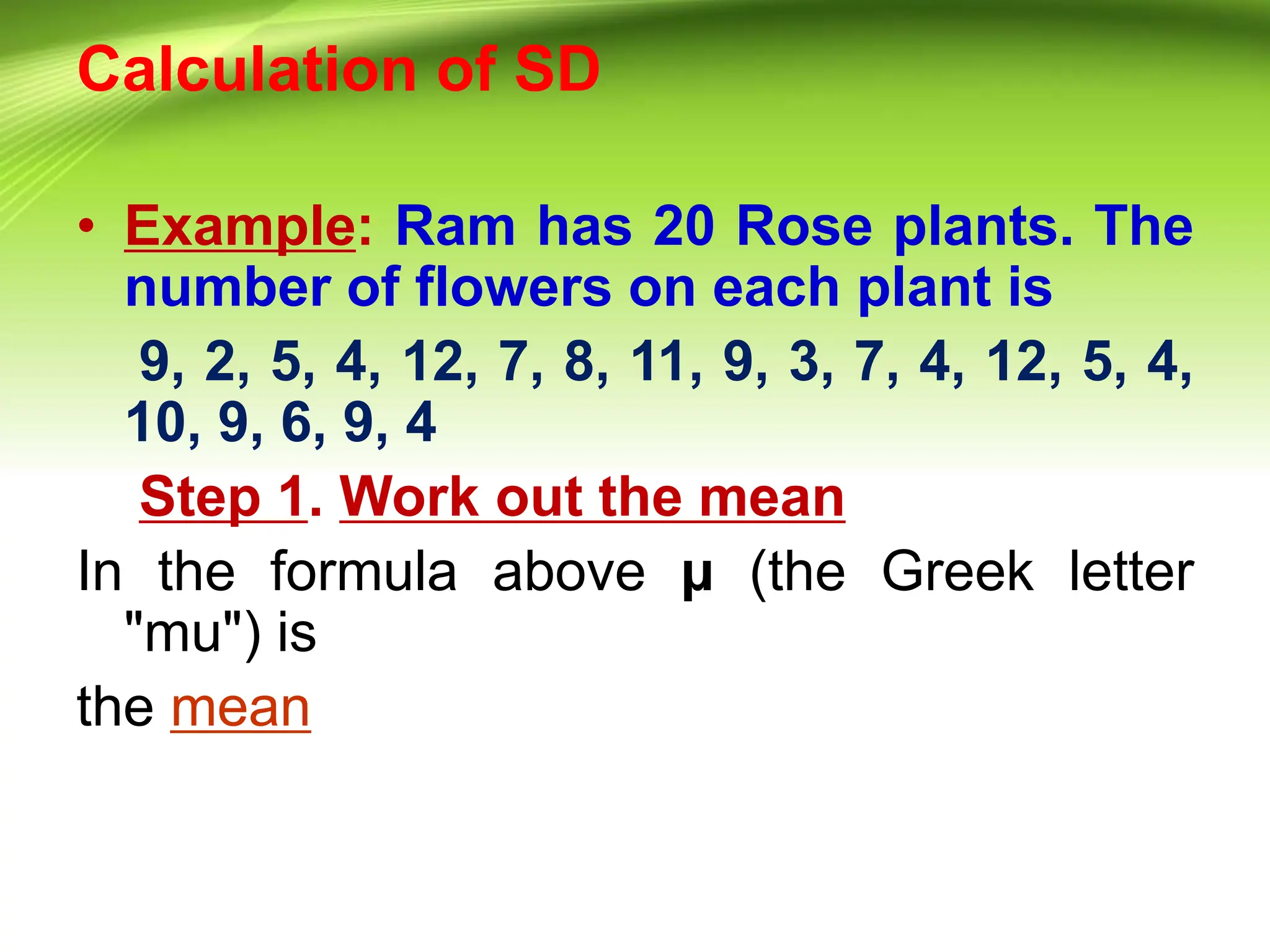 Calculation of SD
• Example: Ram has 20 Rose plants. The
number of flowers on each plant is
9, 2, 5, 4, 12, 7, 8, 11, 9, 3, 7, 4, 12, 5, 4,
10, 9, 6, 9, 4
Step 1. Work out the mean
In the formula above μ (the Greek letter
"mu") is
the mean
 