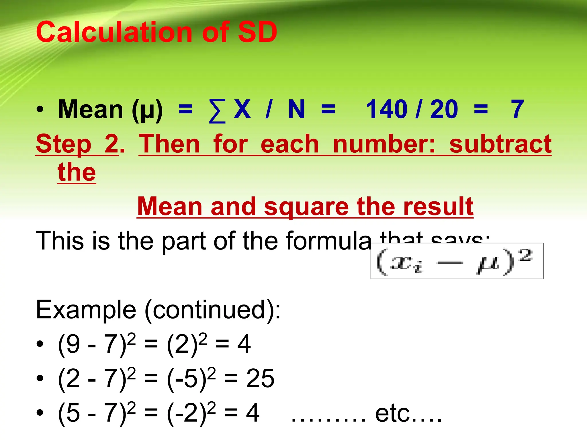 Calculation of SD
• Mean (µ) = ∑ X / N = 140 / 20 = 7
Step 2. Then for each number: subtract
the
Mean and square the result
This is the part of the formula that says:
Example (continued):
• (9 - 7)2 = (2)2 = 4
• (2 - 7)2 = (-5)2 = 25
• (5 - 7)2 = (-2)2 = 4 ……… etc….
 
