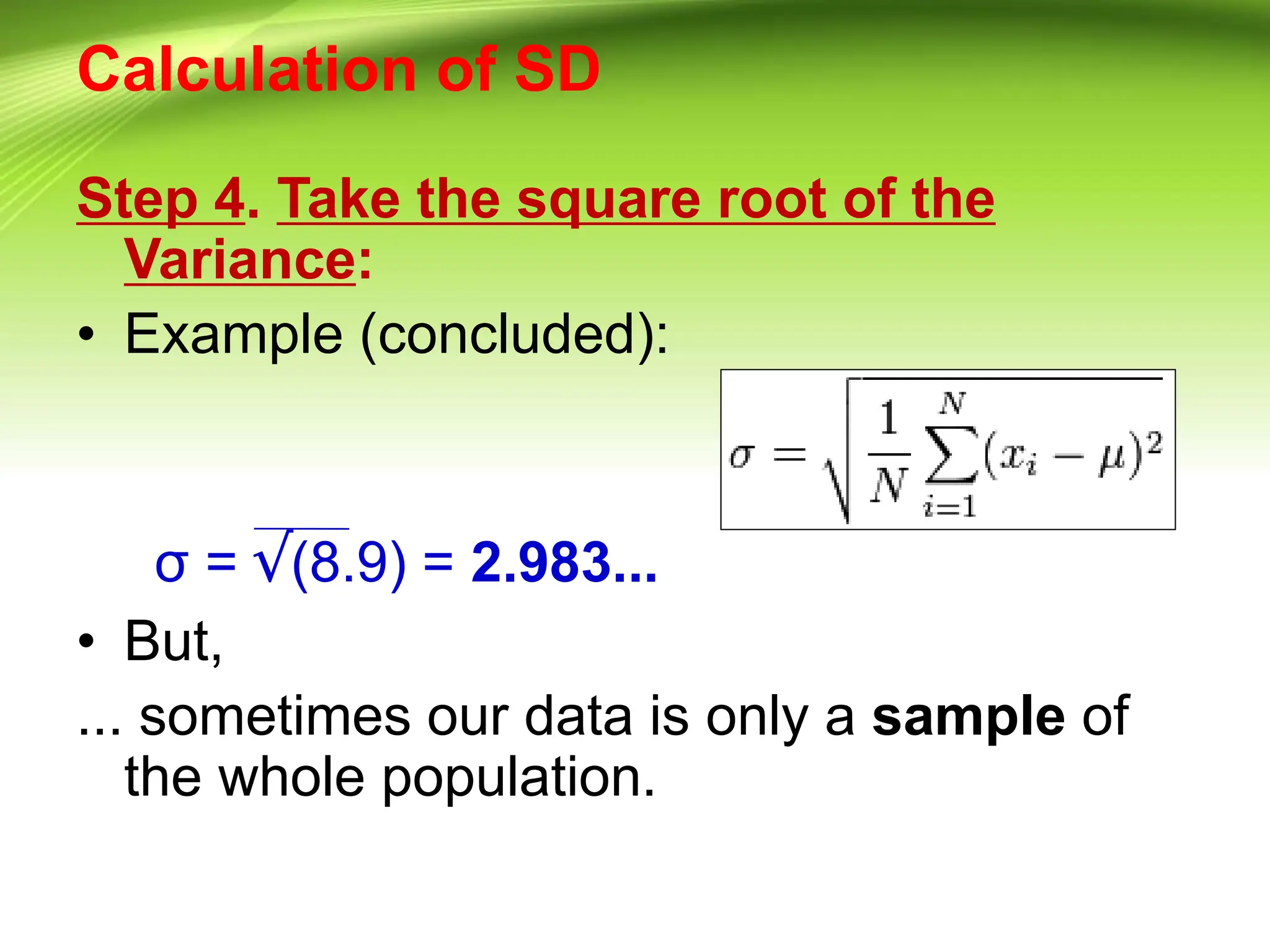 Calculation of SD
Step 4. Take the square root of the
Variance:
• Example (concluded):
σ = √(8.9) = 2.983...
• But,
... sometimes our data is only a sample of
the whole population.
 