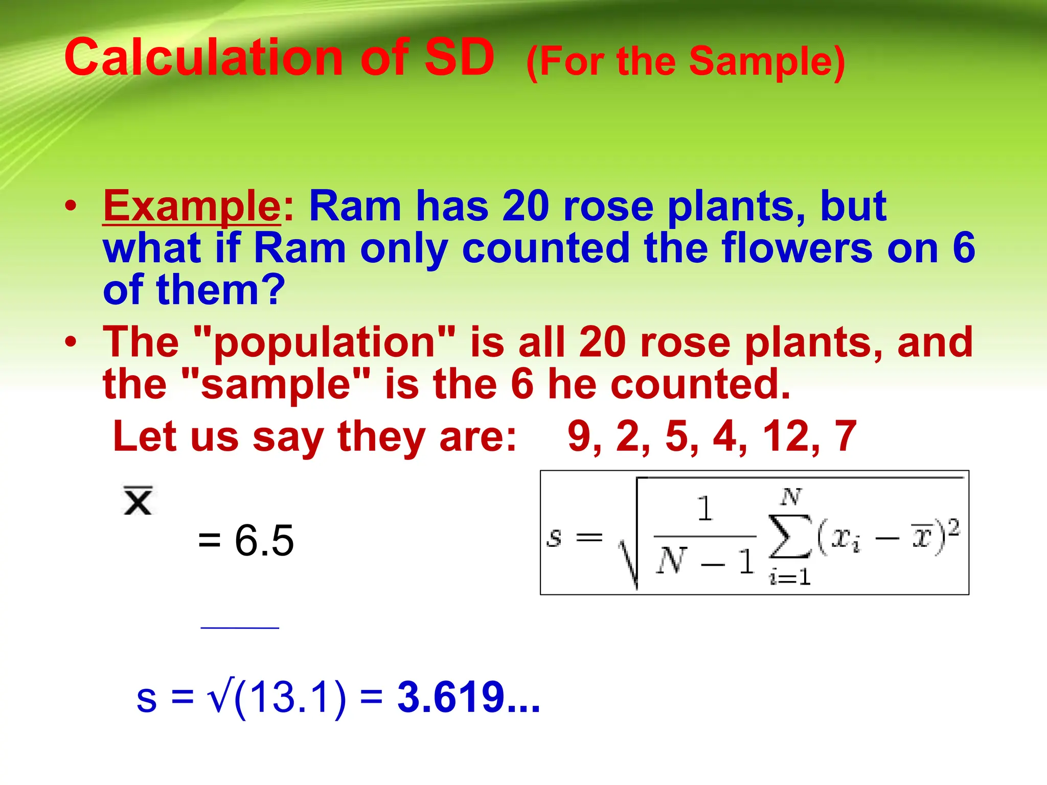 Calculation of SD (For the Sample)
• Example: Ram has 20 rose plants, but
what if Ram only counted the flowers on 6
of them?
• The "population" is all 20 rose plants, and
the "sample" is the 6 he counted.
Let us say they are: 9, 2, 5, 4, 12, 7
= 6.5
s = √(13.1) = 3.619...
 