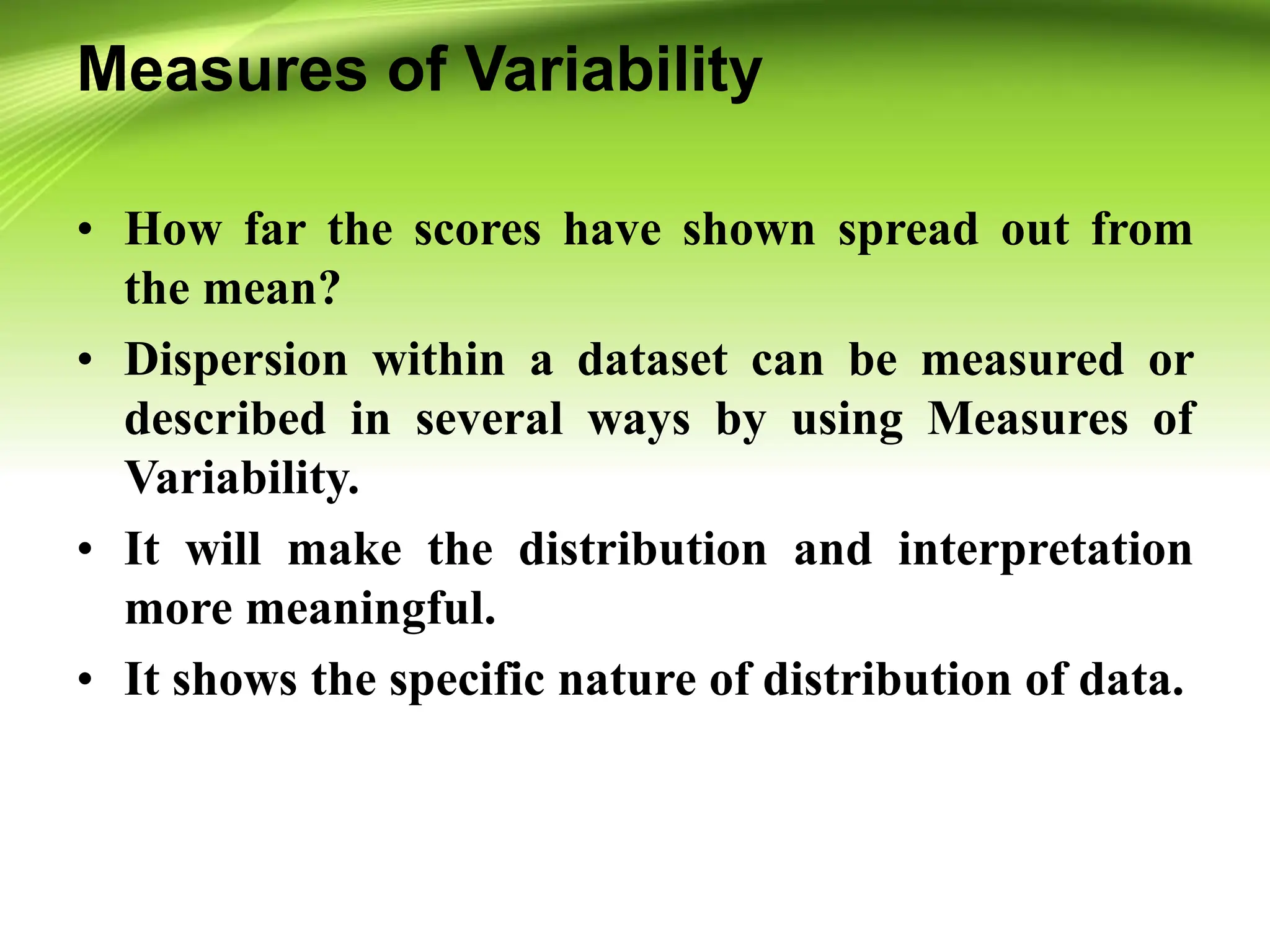 Measures of Variability
• How far the scores have shown spread out from
the mean?
• Dispersion within a dataset can be measured or
described in several ways by using Measures of
Variability.
• It will make the distribution and interpretation
more meaningful.
• It shows the specific nature of distribution of data.
 