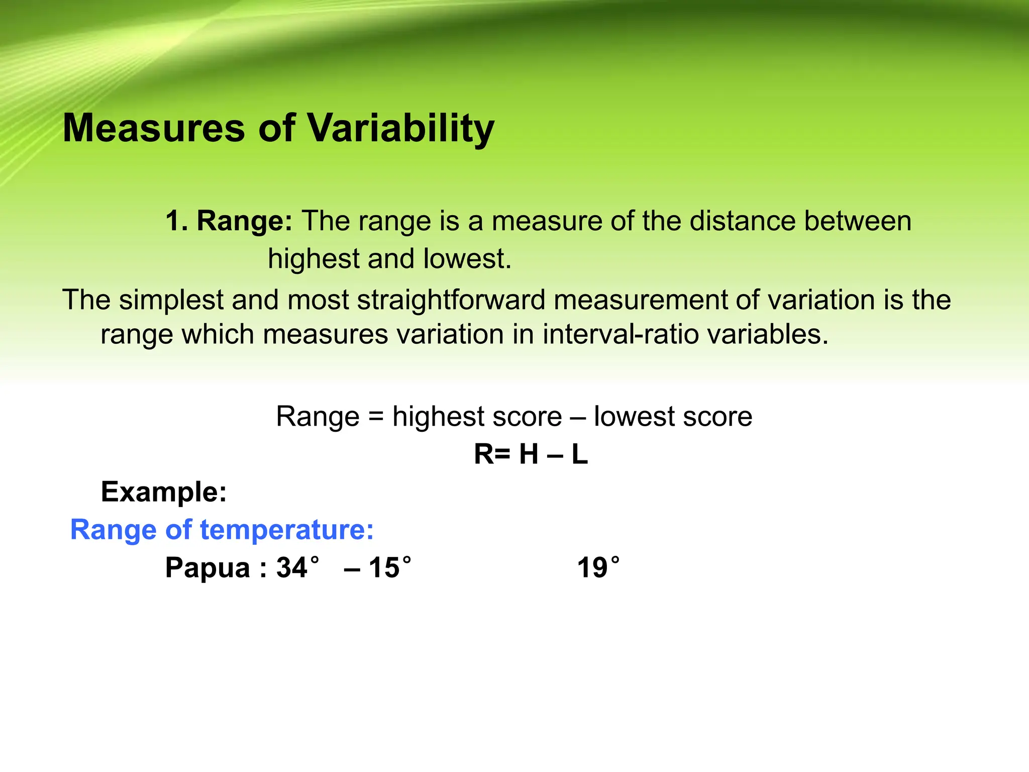 Measures of Variability
1. Range: The range is a measure of the distance between
highest and lowest.
The simplest and most straightforward measurement of variation is the
range which measures variation in interval-ratio variables.
Range = highest score – lowest score
R= H – L
Example:
Range of temperature:
Papua : 34° – 15° 19°
 