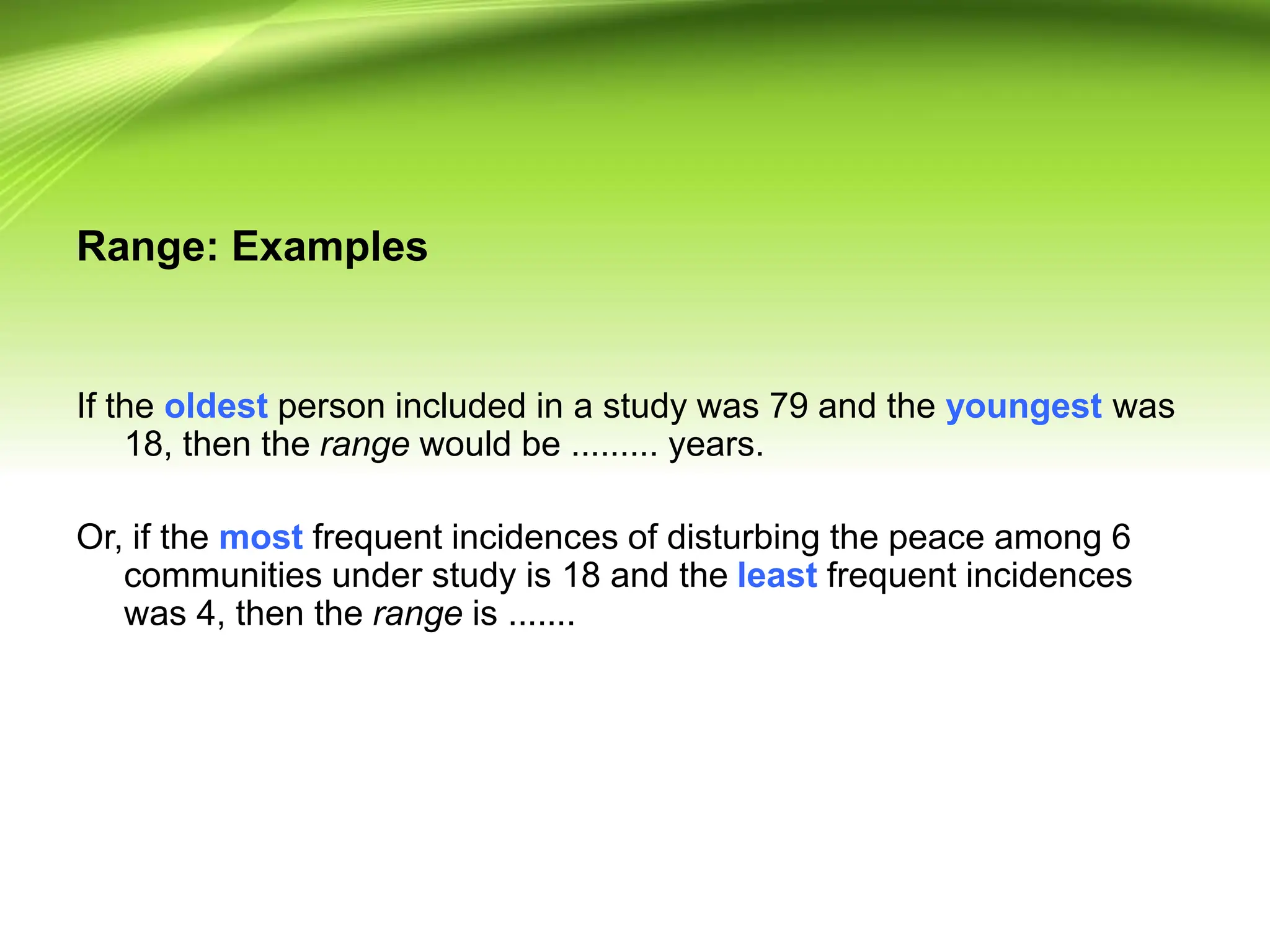Range: Examples
If the oldest person included in a study was 79 and the youngest was
18, then the range would be ......... years.
Or, if the most frequent incidences of disturbing the peace among 6
communities under study is 18 and the least frequent incidences
was 4, then the range is .......
 