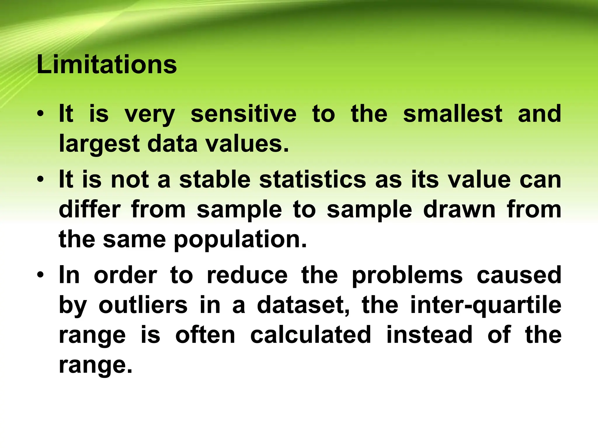 Limitations
• It is very sensitive to the smallest and
largest data values.
• It is not a stable statistics as its value can
differ from sample to sample drawn from
the same population.
• In order to reduce the problems caused
by outliers in a dataset, the inter-quartile
range is often calculated instead of the
range.
 