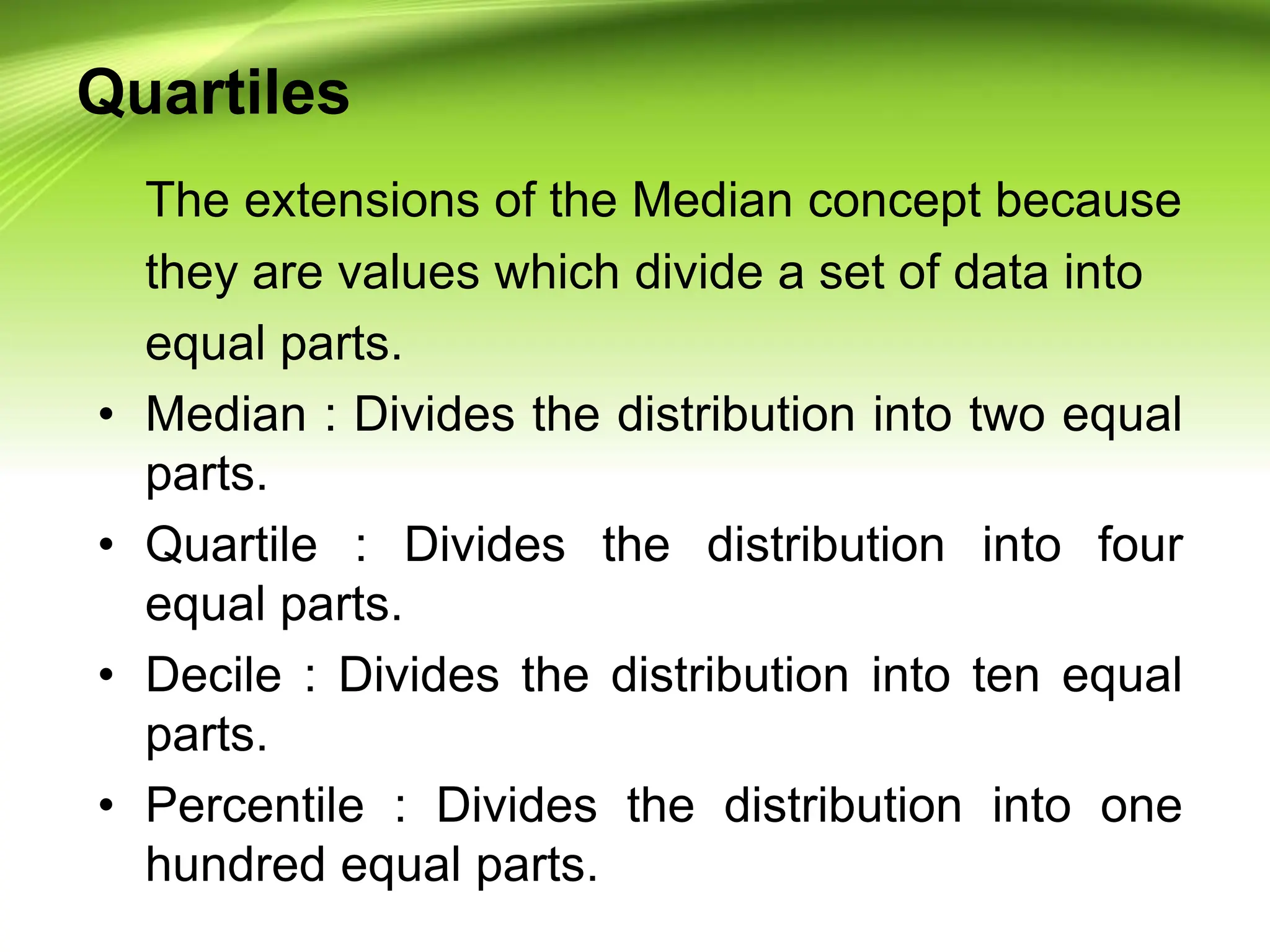 Quartiles
The extensions of the Median concept because
they are values which divide a set of data into
equal parts.
• Median : Divides the distribution into two equal
parts.
• Quartile : Divides the distribution into four
equal parts.
• Decile : Divides the distribution into ten equal
parts.
• Percentile : Divides the distribution into one
hundred equal parts.
 