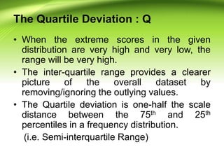 The Quartile Deviation : Q
• When the extreme scores in the given
distribution are very high and very low, the
range will be very high.
• The inter-quartile range provides a clearer
picture of the overall dataset by
removing/ignoring the outlying values.
• The Quartile deviation is one-half the scale
distance between the 75th and 25th
percentiles in a frequency distribution.
(i.e. Semi-interquartile Range)
 