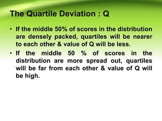 The Quartile Deviation : Q
• If the middle 50% of scores in the distribution
are densely packed, quartiles will be nearer
to each other & value of Q will be less.
• If the middle 50 % of scores in the
distribution are more spread out, quartiles
will be far from each other & value of Q will
be high.
 