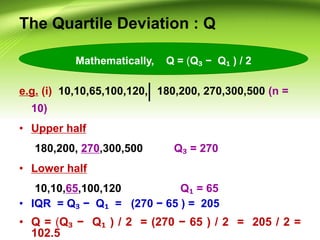 The Quartile Deviation : Q
e.g. (i) 10,10,65,100,120, 180,200, 270,300,500 (n =
10)
• Upper half
180,200, 270,300,500 Q₃ = 270
• Lower half
10,10,65,100,120 Q₁ = 65
• IQR = Q₃ − Q₁ = (270 − 65 ) = 205
• Q = (Q₃ − Q₁ ) / 2 = (270 − 65 ) / 2 = 205 / 2 =
102.5
Mathematically, Q = (Q₃ − Q₁ ) / 2
 