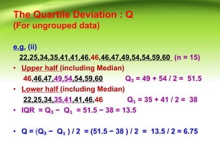 The Quartile Deviation : Q
(For ungrouped data)
e.g. (ii)
22,25,34,35,41,41,46,46,46,47,49,54,54,59,60 (n = 15)
• Upper half (including Median)
46,46,47,49,54,54,59,60 Q₃ = 49 + 54 / 2 = 51.5
• Lower half (including Median)
22,25,34,35,41,41,46,46 Q₁ = 35 + 41 / 2 = 38
• IQR = Q₃ − Q₁ = 51.5 − 38 = 13.5
• Q = (Q₃ − Q₁ ) / 2 = (51.5 − 38 ) / 2 = 13.5 / 2 = 6.75
 