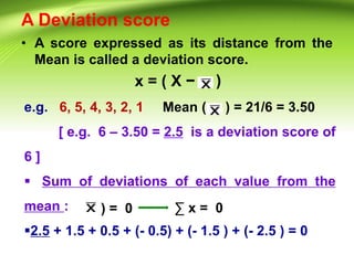 A Deviation score
• A score expressed as its distance from the
Mean is called a deviation score.
x = ( X − )
e.g. 6, 5, 4, 3, 2, 1 Mean ( ) = 21/6 = 3.50
[ e.g. 6 – 3.50 = 2.5 is a deviation score of
6 ]
 Sum of deviations of each value from the
mean :
2.5 + 1.5 + 0.5 + (- 0.5) + (- 1.5 ) + (- 2.5 ) = 0
) = 0 ∑ x = 0
 