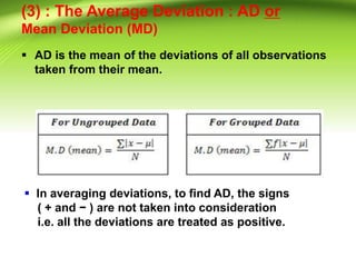 (3) : The Average Deviation : AD or
Mean Deviation (MD)
 AD is the mean of the deviations of all observations
taken from their mean.
 In averaging deviations, to find AD, the signs
( + and − ) are not taken into consideration
i.e. all the deviations are treated as positive.
 