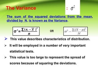 The Variance
The sum of the squared deviations from the mean,
divided by N, is known as the Variance.
:
OR
 This value describes characteristics of distribution.
 It will be employed in a number of very important
statistical tests.
 This value is too large to represent the spread of
scores because of squaring the deviations.
 