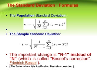 The Standard Deviation : Formulas
• The Population Standard Deviation:
•
• The Sample Standard Deviation:
• The important change is "N-1" instead of
"N" (which is called "Bessel's correction”-
Friedrich Bessel ).
• [ The factor n/(n − 1) is itself called Bessel's correction.]
 