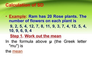 Calculation of SD
• Example: Ram has 20 Rose plants. The
number of flowers on each plant is
9, 2, 5, 4, 12, 7, 8, 11, 9, 3, 7, 4, 12, 5, 4,
10, 9, 6, 9, 4
Step 1. Work out the mean
In the formula above μ (the Greek letter
"mu") is
the mean
 