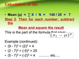 Calculation of SD
• Mean (µ) = ∑ X / N = 140 / 20 = 7
Step 2. Then for each number: subtract
the
Mean and square the result
This is the part of the formula that says:
Example (continued):
• (9 - 7)2 = (2)2 = 4
• (2 - 7)2 = (-5)2 = 25
• (5 - 7)2 = (-2)2 = 4 ……… etc….
 
