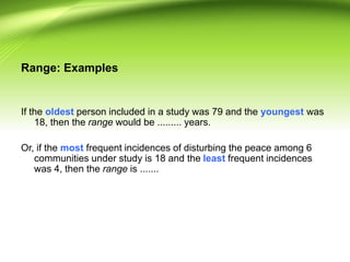 Range: Examples
If the oldest person included in a study was 79 and the youngest was
18, then the range would be ......... years.
Or, if the most frequent incidences of disturbing the peace among 6
communities under study is 18 and the least frequent incidences
was 4, then the range is .......
 