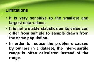 Limitations
• It is very sensitive to the smallest and
largest data values.
• It is not a stable statistics as its value can
differ from sample to sample drawn from
the same population.
• In order to reduce the problems caused
by outliers in a dataset, the inter-quartile
range is often calculated instead of the
range.
 