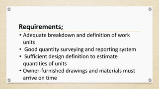 Requirements;
• Adequate breakdown and definition of work
units
• Good quantity surveying and reporting system
• Sufficient design definition to estimate
quantities of units
• Owner-furnished drawings and materials must
arrive on time
 