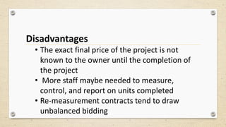 Disadvantages
• The exact final price of the project is not
known to the owner until the completion of
the project
• More staff maybe needed to measure,
control, and report on units completed
• Re-measurement contracts tend to draw
unbalanced bidding
 