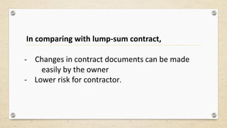 In comparing with lump-sum contract,
- Changes in contract documents can be made
easily by the owner
- Lower risk for contractor.
 