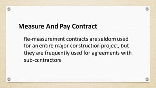Measure And Pay Contract
Re-measurement contracts are seldom used
for an entire major construction project, but
they are frequently used for agreements with
sub-contractors
 