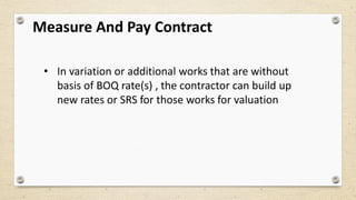 Measure And Pay Contract
• In variation or additional works that are without
basis of BOQ rate(s) , the contractor can build up
new rates or SRS for those works for valuation
 