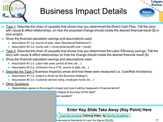 Business Impact Details 
 Type 1: Describe the chain of causality that shows how you determined the Direct Cash Flow. Tell the story 
with cause & effect relationships, on how the proposed change should create the desired financial result ($) in 
your project. 
 Show the financial calculation savings and assumptions used. 
 Assumption #1 (i.e. source of data, clear Operational Definitions?) 
 Assumption #2 (i.e. hourly rate + incremental benefit cost + travel) 
 Type 2: Describe the chain of causality that shows how you determined the Labor Efficiency savings. Tell the 
story with cause & effect relationships on how the change should create the desired financial result ($). 
 Show the financial calculation savings and assumptions used. 
 Assumption #1 (i.e. Labor rate used, period of time, etc…) 
 Assumption #2 (i.e. contractor hrs or FTE, source of data, etc…) 
 Describe the Type 3 Business Impact(s) areas and how these were measured (i.e. Cost/Risk Avoidance) 
 Assumption #1 (i.e. project is driven by the Business strategy?) 
 Assumption #2 (i.e. Customer service rating, employee moral, etc…) 
 Other Questions 
 Stakeholders agree on the project’s impact and how it will be measured in financial terms? 
 What steps were taken to ensure the integrity & accuracy of the data? 
 Has the project tracking worksheet been updated? 
17 
Enter Key Slide Take Away (Key Point) Here 
Lean Accounting Training Video by Gemba Academy 
International Standards for Lean Six Sigma (ISLSS) 
 