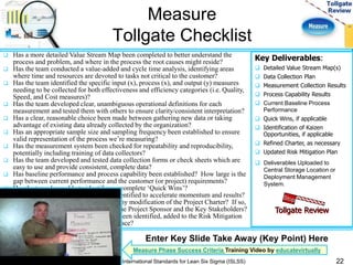 Measure 
Tollgate Checklist 
 Has a more detailed Value Stream Map been completed to better understand the 
process and problem, and where in the process the root causes might reside? 
 Has the team conducted a value-added and cycle time analysis, identifying areas 
where time and resources are devoted to tasks not critical to the customer? 
 Has the team identified the specific input (x), process (x), and output (y) measures 
needing to be collected for both effectiveness and efficiency categories (i.e. Quality, 
Speed, and Cost measures)? 
 Has the team developed clear, unambiguous operational definitions for each 
measurement and tested them with others to ensure clarity/consistent interpretation? 
 Has a clear, reasonable choice been made between gathering new data or taking 
advantage of existing data already collected by the organization? 
 Has an appropriate sample size and sampling frequency been established to ensure 
valid representation of the process we’re measuring? 
 Has the measurement system been checked for repeatability and reproducibility, 
potentially including training of data collectors? 
 Has the team developed and tested data collection forms or check sheets which are 
easy to use and provide consistent, complete data? 
 Has baseline performance and process capability been established? How large is the 
gap between current performance and the customer (or project) requirements? 
 Has the team been able to identify any complete ‘Quick Wins’? 
 Have any Kaizen opportunities been identified to accelerate momentum and results? 
 Have key learning(s) to-date required any modification of the Project Charter? If so, 
have these changes been approved by the Project Sponsor and the Key Stakeholders? 
 Have any new risks to project success been identified, added to the Risk Mitigation 
Plan, and a mitigation strategy put in place? 
Key Deliverables: 
 Detailed Value Stream Map(s) 
 Data Collection Plan 
 Measurement Collection Results 
 Process Capability Results 
 Current Baseline Process 
Performance 
 Quick Wins, if applicable 
 Identification of Kaizen 
Opportunities, if applicable 
 Refined Charter, as necessary 
 Updated Risk Mitigation Plan 
 Deliverables Uploaded to 
Central Storage Location or 
Deployment Management 
System. 
Tollgate Review 
22 
Enter Key Slide Take Away (Key Point) Here 
Measure Phase Success Criteria Training Video by educatevirtually 
International Standards for Lean Six Sigma (ISLSS) 
 